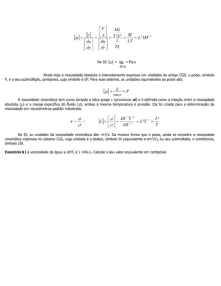     1-1-²² MTL
LT
M
TL
L
LT
ML
dy
du
A
F
dy
du





















No SI: [µ] = kg = Pa.s
m.s
Ainda hoje a viscosidade absoluta é indevidamente expressa em unidades do antigo CGS, o poise, símbolo
P, e o seu submúltiplo, centipoise, cujo símbolo é cP. Para esse sistema, as unidades equivalentes ao poise são:
  P
scm
g

.

A viscosidade cinemática tem como símbolo a letra grega v (pronúncia ni) e é definida como a relação entre a viscosidade
absoluta (µ) e a massa específica do fluido (ρ), ambas à mesma temperatura e pressão. Ela foi criada para a determinação da
viscosidade em viscosímetros-padrão industriais.



  
T
L
TL
ML
TML ²
² 1
3
11






 





No SI, as unidades da viscosidade cinemática são: m²/s. Da mesma forma que o poise, ainda se encontra a viscosidade
cinemática expressa no sistema CGS, cuja unidade é o stokes, símbolo St (equivalente a cm²/s), ou seu submúltiplo, o centistokes,
símbolo cSt.
Exercício 6) A viscosidade da água a 20ºC é 1 mPa.s. Calcule o seu valor equivalente em centípoise.
 