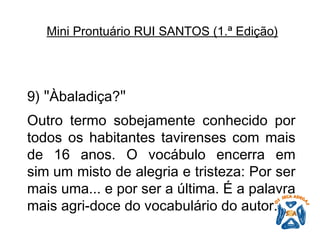 9)  " Àbaladiça? "   Outro termo sobejamente conhecido por todos os habitantes tavirenses com mais de 16 anos. O vocábulo encerra em sim um misto de alegria e tristeza: Por ser mais uma... e por ser a última. É a palavra mais agri-doce do vocabulário do autor.   Mini Prontuário RUI SANTOS (1.ª Edição)   