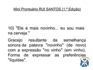 10)  " Ele é mais novinho... eu sou mais na cerveja. "   Gracejo resultante da semelhança sonora da palavra  " novinho "  (de novo) com a expressão  " no vinho "  (em vinho). Forma de expressar as preferências  " líquidas " .   Mini Prontuário RUI SANTOS (1.ª Edição)   