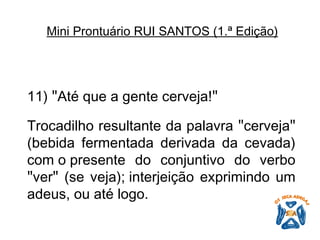 11)  " Até que a gente cerveja! "   Trocadilho resultante da palavra  " cerveja "  (bebida fermentada derivada da cevada) com o presente do conjuntivo do verbo  " ver "  (se veja); interjeição exprimindo um adeus, ou até logo.   Mini Prontuário RUI SANTOS (1.ª Edição)   