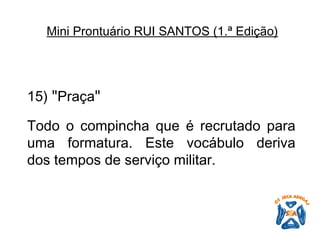 15)  " Praça "   Todo o compincha que é recrutado para uma formatura. Este vocábulo deriva dos tempos de serviço militar.   Mini Prontuário RUI SANTOS (1.ª Edição)   