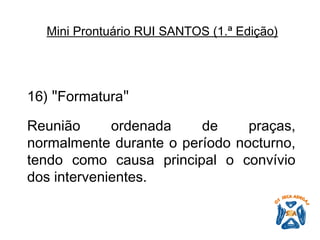 16)  " Formatura "   Reunião ordenada de praças, normalmente durante o período nocturno, tendo como causa principal o convívio dos intervenientes.   Mini Prontuário RUI SANTOS (1.ª Edição)   