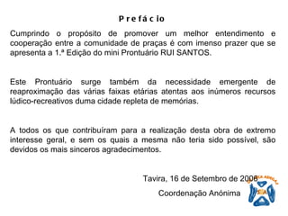 Prefácio Cumprindo o propósito de promover um melhor entendimento e cooperação entre a comunidade de praças é com imenso prazer que se apresenta a 1.ª Edição do mini Prontuário RUI SANTOS.   Este Prontuário surge também da necessidade emergente de reaproximação das várias faixas etárias atentas aos inúmeros recursos lúdico-recreativos duma cidade repleta de memórias.    A todos os que contribuíram para a realização desta obra de extremo interesse geral, e sem os quais a mesma não teria sido possível, são devidos os mais sinceros agradecimentos.     Tavira, 16 de Setembro de 2006   Coordenação Anónima   