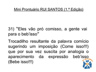 31)  “ Eles vão pró comisso, a gente vai para o beb’isso ”   Trocadilho resultante da palavra comício sugerindo um imposição (Come isso!!!) que por sua vez suscita por analogia o aparecimento da expressão beb’isso (Bebe isso!!!)   Mini Prontuário RUI SANTOS (1.ª Edição)   