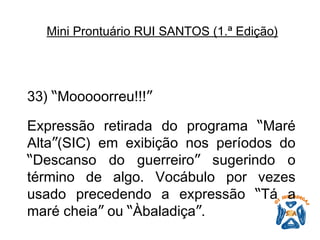 33)  “ Mooooorreu!!! ”   Expressão retirada do programa  “ Maré Alta ” (SIC) em exibição nos períodos do  “ Descanso do guerreiro ”  sugerindo o término de algo. Vocábulo por vezes usado precedendo a expressão  “ Tá a maré cheia ”  ou  “ Àbaladiça ” .   Mini Prontuário RUI SANTOS (1.ª Edição)   