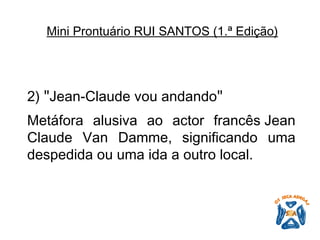 2)  " Jean-Claude vou andando "   Metáfora alusiva ao actor francês Jean Claude Van Damme, significando uma despedida ou uma ida a outro local.   Mini Prontuário RUI SANTOS (1.ª Edição)   