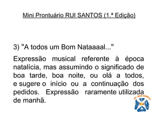 3)  " A todos um Bom Nataaaal... "   Expressão musical referente à época natalícia, mas assumindo o significado de boa tarde, boa noite, ou olá a todos, e sugere o início ou a continuação dos pedidos. Expressão raramente utilizada de manhã.   Mini Prontuário RUI SANTOS (1.ª Edição)   