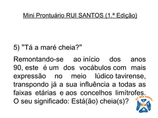 5)  " Tá a maré cheia? "   Remontando-se ao início dos anos 90, este é um dos vocábulos com mais expressão no meio lúdico tavirense, transpondo já a sua influência a todas as faixas etárias e aos concelhos limítrofes. O seu significado: Está(ão) cheia(s)?   Mini Prontuário RUI SANTOS (1.ª Edição)   