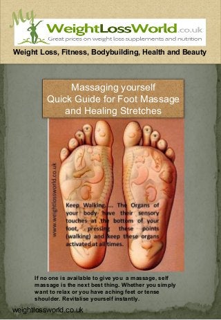 My
Weight Loss, Fitness, Bodybuilding, Health and Beauty



               Massaging yourself
          Quick Guide for Foot Massage
              and Healing Stretches




      If no one is available to give you a massage, self
      massage is the next best thing. Whether you simply
      want to relax or you have aching feet or tense
      shoulder. Revitalise yourself instantly.

weightlossworld.co.uk
 