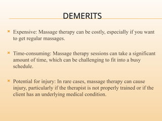 DEMERITS
 Expensive: Massage therapy can be costly, especially if you want
to get regular massages.
 Time-consuming: Massage therapy sessions can take a significant
amount of time, which can be challenging to fit into a busy
schedule.
 Potential for injury: In rare cases, massage therapy can cause
injury, particularly if the therapist is not properly trained or if the
client has an underlying medical condition.
 