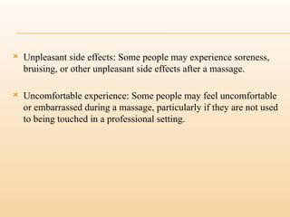  Unpleasant side effects: Some people may experience soreness,
bruising, or other unpleasant side effects after a massage.
 Uncomfortable experience: Some people may feel uncomfortable
or embarrassed during a massage, particularly if they are not used
to being touched in a professional setting.
 