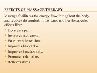 EFFECTS OF MASSAGE THERAPY
Massage facilitates the energy flow throughout the body
and reduces discomfort. It has various other therapeutic
effects like:
 Decreases pain.
 Increases movement.
 Eases muscle tension.
 Improves blood flow.
 Improves functionality.
 Promotes relaxation.
 Relieves stress.
 