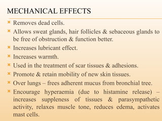 MECHANICAL EFFECTS
 Removes dead cells.
 Allows sweat glands, hair follicles & sebaceous glands to
be free of obstruction & function better.
 Increases lubricant effect.
 Increases warmth.
 Used in the treatment of scar tissues & adhesions.
 Promote & retain mobility of new skin tissues.
 Over lungs – frees adherent mucus from bronchial tree.
 Encourage hyperaemia (due to histamine release) –
increases suppleness of tissues & parasympathetic
activity, relaxes muscle tone, reduces edema, activates
mast cells.
 