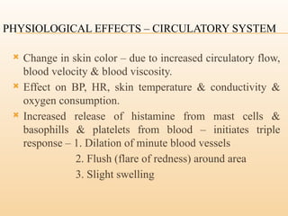 PHYSIOLOGICAL EFFECTS – CIRCULATORY SYSTEM
 Change in skin color – due to increased circulatory flow,
blood velocity & blood viscosity.
 Effect on BP, HR, skin temperature & conductivity &
oxygen consumption.
 Increased release of histamine from mast cells &
basophills & platelets from blood – initiates triple
response – 1. Dilation of minute blood vessels
2. Flush (flare of redness) around area
3. Slight swelling
 