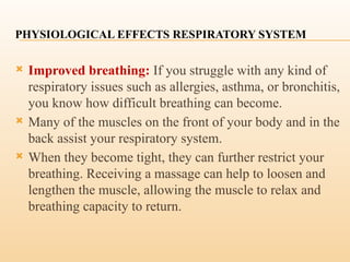 PHYSIOLOGICAL EFFECTS RESPIRATORY SYSTEM
 Improved breathing: If you struggle with any kind of
respiratory issues such as allergies, asthma, or bronchitis,
you know how difficult breathing can become.
 Many of the muscles on the front of your body and in the
back assist your respiratory system.
 When they become tight, they can further restrict your
breathing. Receiving a massage can help to loosen and
lengthen the muscle, allowing the muscle to relax and
breathing capacity to return.
 