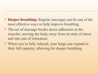  Deeper breathing: Regular massages can be one of the
most effective ways to help improve breathing.
 The act of massage breaks down adhesions in the
muscles, moving the body away from its state of stress
and into one of relaxation.
 When you’re fully relaxed, your lungs can expand to
their full capacity, allowing for deeper breathing.
 