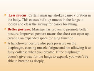  Less mucus: Certain massage strokes cause vibration in
the body. This causes built-up mucus in the lungs to
loosen and clear the airway for easier breathing.
 Better posture: Massage has proven to promote better
posture. Improved posture means the chest can open up,
creating an expanded space for lung function.
 A hunch-over posture also puts pressure on the
diaphragm, causing muscle fatigue and not allowing it to
fully collapse when you breathe. If the diaphragm
doesn’t give way for the lungs to expand, you won’t be
able to breathe as deeply.
 
