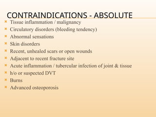 CONTRAINDICATIONS - ABSOLUTE
 Tissue inflammation / malignancy
 Circulatory disorders (bleeding tendency)
 Abnormal sensations
 Skin disorders
 Recent, unhealed scars or open wounds
 Adjacent to recent fracture site
 Acute inflammation / tubercular infection of joint & tissue
 h/o or suspected DVT
 Burns
 Advanced osteoporosis
 