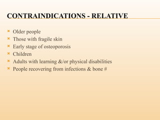 CONTRAINDICATIONS - RELATIVE
 Older people
 Those with fragile skin
 Early stage of osteoporosis
 Children
 Adults with learning &/or physical disabilities
 People recovering from infections & bone #
 