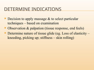DETERMINE INDICATIONS
 Decision to apply massage & to select particular
techniques – based on examination
 Observation & palpation (tissue response, end feels)
 Determine nature of tissue glide (eg. Loss of elasticity –
kneeding, picking up; stiffness – skin rolling)
 