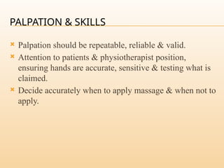 PALPATION & SKILLS
 Palpation should be repeatable, reliable & valid.
 Attention to patients & physiotherapist position,
ensuring hands are accurate, sensitive & testing what is
claimed.
 Decide accurately when to apply massage & when not to
apply.
 