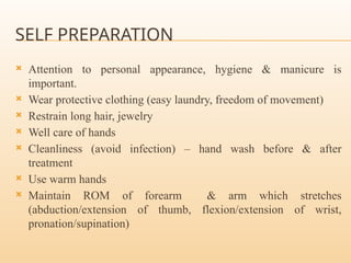 SELF PREPARATION
 Attention to personal appearance, hygiene & manicure is
important.
 Wear protective clothing (easy laundry, freedom of movement)
 Restrain long hair, jewelry
 Well care of hands
 Cleanliness (avoid infection) – hand wash before & after
treatment
 Use warm hands
 Maintain ROM of forearm & arm which stretches
(abduction/extension of thumb, flexion/extension of wrist,
pronation/supination)
 