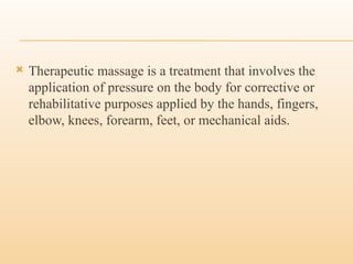  Therapeutic massage is a treatment that involves the
application of pressure on the body for corrective or
rehabilitative purposes applied by the hands, fingers,
elbow, knees, forearm, feet, or mechanical aids.
 