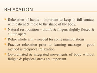 RELAXATION
 Relaxation of hands – important to keep in full contact
with patient & mold to the shape of the body.
 Natural rest position – thumb & fingers slightly flexed &
a little apart
 Relax whole arm – needed for some manipulations
 Practice relaxation prior to learning massage – good
method is reciprocal relaxation
 Co-ordinated & integrated movements of body without
fatigue & physical stress are important.
 
