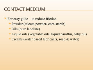 CONTACT MEDIUM
 For easy glide – to reduce friction
 Powder (talcum powder/ corn starch)
 Oils (pure lanoline)
 Liquid oils (vegetable oils, liquid paraffin, baby oil)
 Creams (water based lubricants, soap & water)
 