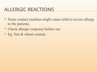 ALLERGIC REACTIONS
 Some contact medium might cause mild to severe allergy
to the patients.
 Check allergic response before use
 Eg. Nut & wheat content
 