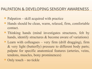 PALPATION & DEVELOPING SENSORY AWARENESS
 Palpation – skill acquired with practice
 Hands should be clean, warm, relaxed, firm, comfortable
contact.
 Thinking hands (mind investigates structures, felt by
hands, identify structures & become aware of variations)
 Learn with colleagues – very firm (drill dragging), firm
& very light (butterfly) pressure to different body parts;
palpate for specific anatomical features (arteries, veins,
tendons, muscles, bony prominences)
 Only touch – no tickle
 