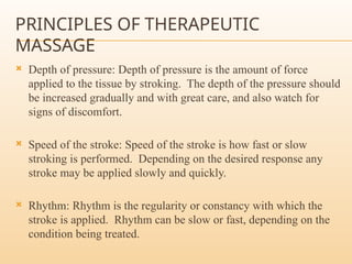 PRINCIPLES OF THERAPEUTIC
MASSAGE
 Depth of pressure: Depth of pressure is the amount of force
applied to the tissue by stroking. The depth of the pressure should
be increased gradually and with great care, and also watch for
signs of discomfort.
 Speed of the stroke: Speed of the stroke is how fast or slow
stroking is performed. Depending on the desired response any
stroke may be applied slowly and quickly.
 Rhythm: Rhythm is the regularity or constancy with which the
stroke is applied. Rhythm can be slow or fast, depending on the
condition being treated.
 