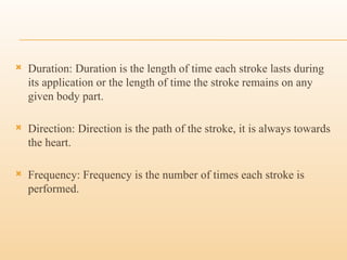  Duration: Duration is the length of time each stroke lasts during
its application or the length of time the stroke remains on any
given body part.
 Direction: Direction is the path of the stroke, it is always towards
the heart.
 Frequency: Frequency is the number of times each stroke is
performed.
 