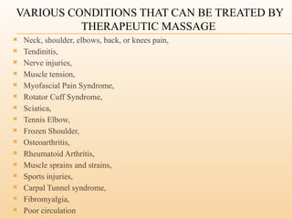 VARIOUS CONDITIONS THAT CAN BE TREATED BY
THERAPEUTIC MASSAGE
 Neck, shoulder, elbows, back, or knees pain,
 Tendinitis,
 Nerve injuries,
 Muscle tension,
 Myofascial Pain Syndrome,
 Rotator Cuff Syndrome,
 Sciatica,
 Tennis Elbow,
 Frozen Shoulder,
 Osteoarthritis,
 Rheumatoid Arthritis,
 Muscle sprains and strains,
 Sports injuries,
 Carpal Tunnel syndrome,
 Fibromyalgia,
 Poor circulation
 