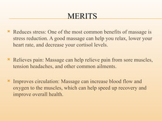 MERITS
 Reduces stress: One of the most common benefits of massage is
stress reduction. A good massage can help you relax, lower your
heart rate, and decrease your cortisol levels.
 Relieves pain: Massage can help relieve pain from sore muscles,
tension headaches, and other common ailments.
 Improves circulation: Massage can increase blood flow and
oxygen to the muscles, which can help speed up recovery and
improve overall health.
 