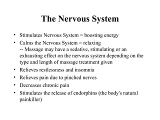 The Nervous System
• Stimulates Nervous System = boosting energy
• Calms the Nervous System = relaxing
  -- Massage may have a sedative, stimulating or an
  exhausting effect on the nervous system depending on the
  type and length of massage treatment given
• Relieves restlessness and insomnia
• Relieves pain due to pinched nerves
• Decreases chronic pain
• Stimulates the release of endorphins (the body's natural
  painkiller)
 