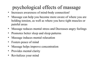 psychological effects of massage
• Increases awareness of mind-body connection!
• Massage can help you become more aware of where you are
  holding tension, as well as where you have tight muscles or
  painful areas
• Massage reduces mental stress and Decreases angry feelings
• Promotes better sleep and sleep patterns
• Massage induces mental relaxation
• Fosters peace of mind
• Massage helps improve concentration
• Provides mental clarity
• Revitalizes your mind
 