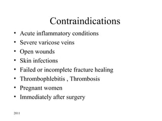 Contraindications
•   Acute inflammatory conditions
•   Severe varicose veins
•   Open wounds
•   Skin infections
•   Failed or incomplete fracture healing
•   Thrombophlebitis , Thrombosis
•   Pregnant women
•   Immediately after surgery

2011
 