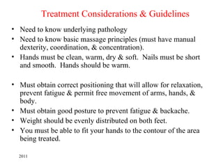 Treatment Considerations & Guidelines
• Need to know underlying pathology
• Need to know basic massage principles (must have manual
  dexterity, coordination, & concentration).
• Hands must be clean, warm, dry & soft. Nails must be short
  and smooth. Hands should be warm.

• Must obtain correct positioning that will allow for relaxation,
  prevent fatigue & permit free movement of arms, hands, &
  body.
• Must obtain good posture to prevent fatigue & backache.
• Weight should be evenly distributed on both feet.
• You must be able to fit your hands to the contour of the area
  being treated.

  2011
 