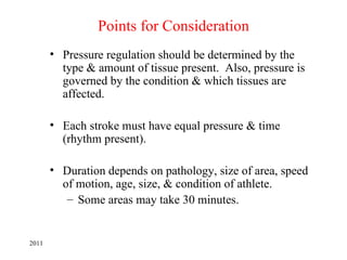 Points for Consideration
       • Pressure regulation should be determined by the
         type & amount of tissue present. Also, pressure is
         governed by the condition & which tissues are
         affected.

       • Each stroke must have equal pressure & time
         (rhythm present).

       • Duration depends on pathology, size of area, speed
         of motion, age, size, & condition of athlete.
          – Some areas may take 30 minutes.


2011
 