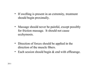 • If swelling is present in an extremity, treatment
         should begin proximally.

       • Massage should never be painful, except possibly
         for friction massage. It should not cause
         ecchymosis.

       • Direction of forces should be applied in the
         direction of the muscle fibers.
       • Each session should begin & end with effleurage.


2011
 