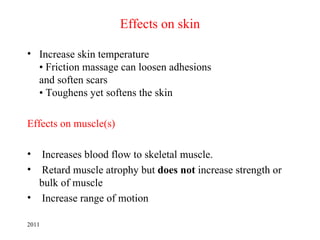 Effects on skin

• Increase skin temperature
  • Friction massage can loosen adhesions
  and soften scars
  • Toughens yet softens the skin

Effects on muscle(s)

•  Increases blood flow to skeletal muscle.
•  Retard muscle atrophy but does not increase strength or
  bulk of muscle
• Increase range of motion

2011
 