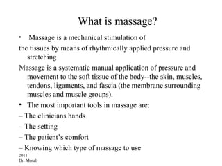 What is massage?
•   Massage is a mechanical stimulation of
the tissues by means of rhythmically applied pressure and
   stretching
Massage is a systematic manual application of pressure and
   movement to the soft tissue of the body--the skin, muscles,
   tendons, ligaments, and fascia (the membrane surrounding
   muscles and muscle groups).
• The most important tools in massage are:
– The clinicians hands
– The setting
– The patient’s comfort
– Knowing which type of massage to use
2011
Dr: Mosab
 