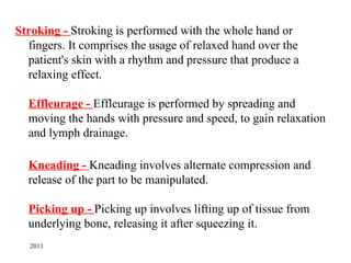 Stroking - Stroking is performed with the whole hand or
  fingers. It comprises the usage of relaxed hand over the
  patient's skin with a rhythm and pressure that produce a
  relaxing effect.

  Effleurage - Effleurage is performed by spreading and
  moving the hands with pressure and speed, to gain relaxation
  and lymph drainage.

  Kneading - Kneading involves alternate compression and
  release of the part to be manipulated.

  Picking up - Picking up involves lifting up of tissue from
  underlying bone, releasing it after squeezing it.
  2011
 