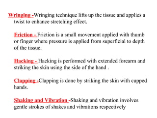 Wringing -Wringing technique lifts up the tissue and applies a
 twist to enhance stretching effect.

  Friction - Friction is a small movement applied with thumb
  or finger where pressure is applied from superficial to depth
  of the tissue.

  Hacking - Hacking is performed with extended forearm and
  striking the skin using the side of the hand .

  Clapping -Clapping is done by striking the skin with cupped
  hands.

  Shaking and Vibration -Shaking and vibration involves
  gentle strokes of shakes and vibrations respectively
 