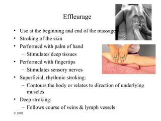 Effleurage
• Use at the beginning and end of the massage
• Stroking of the skin
• Performed with palm of hand
   – Stimulates deep tissues
• Performed with fingertips
   – Stimulates sensory nerves
• Superficial, rhythmic stroking:
   – Contours the body or relates to direction of underlying
     muscles
• Deep stroking:
   – Follows course of veins & lymph vessels
© 2005
 