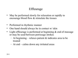 Effleurage
• May be performed slowly for relaxation or rapidly to
  encourage blood flow & stimulate the tissues

• Performed in rhythmic manner
• One hand should always be in contact w/ skin
• Light effleurage is performed at beginning & end of massage
  or may be used between petrissage strokes
   – At beginning – relaxes patient & indicates area to be
     treated
   – At end – calms down any irritated areas


2011
 