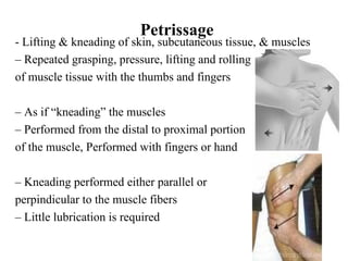 Petrissage
- Lifting & kneading of skin, subcutaneous tissue, & muscles
– Repeated grasping, pressure, lifting and rolling
of muscle tissue with the thumbs and fingers

– As if “kneading” the muscles
– Performed from the distal to proximal portion
of the muscle, Performed with fingers or hand

– Kneading performed either parallel or
perpindicular to the muscle fibers
– Little lubrication is required
 