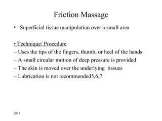 Friction Massage
• Superficial tissue manipulation over a small area

• Technique/ Procedure
– Uses the tips of the fingers, thumb, or heel of the hands
– A small circular motion of deep pressure is provided
– The skin is moved over the underlying tissues
– Lubrication is not recommended5,6,7




2011
 