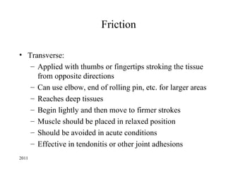 Friction

• Transverse:
   – Applied with thumbs or fingertips stroking the tissue
     from opposite directions
   – Can use elbow, end of rolling pin, etc. for larger areas
   – Reaches deep tissues
   – Begin lightly and then move to firmer strokes
   – Muscle should be placed in relaxed position
   – Should be avoided in acute conditions
   – Effective in tendonitis or other joint adhesions
2011
 